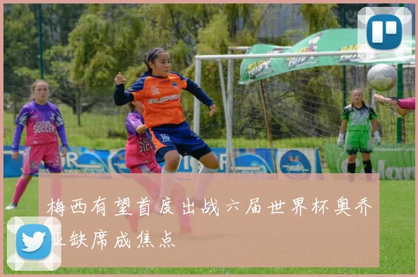 梅西有望首度出战六届世界杯奥乔亚缺席成焦点