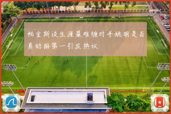 帕金斯谈生涯最难缠对手姚明是否真的排第一引发热议