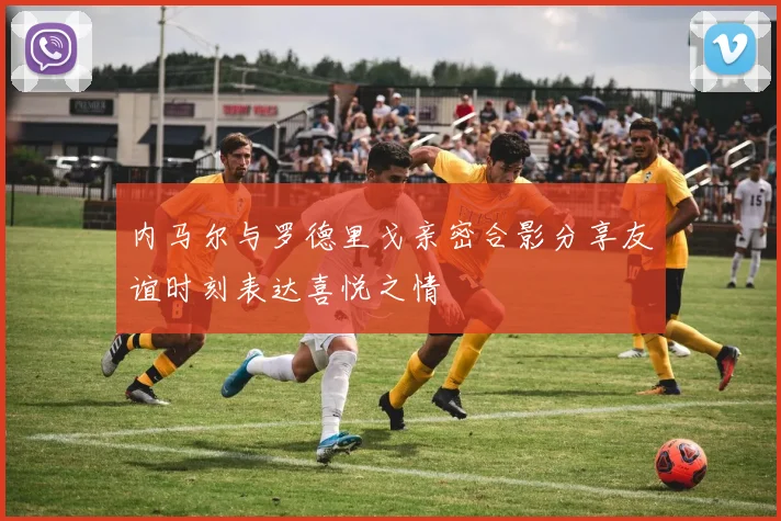 内马尔与罗德里戈亲密合影分享友谊时刻表达喜悦之情