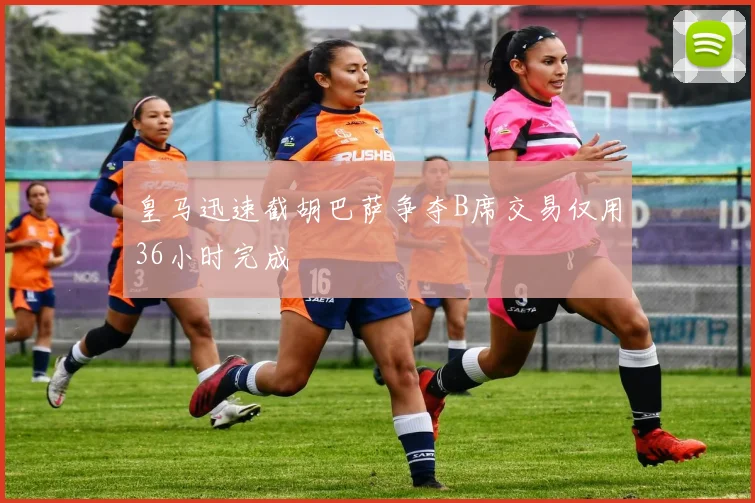 皇马迅速截胡巴萨争夺B席交易仅用36小时完成
