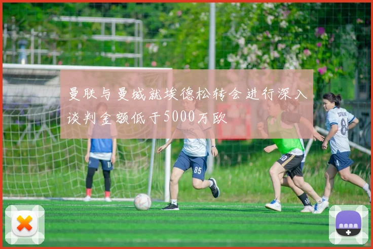 曼联与曼城就埃德松转会进行深入谈判金额低于5000万欧