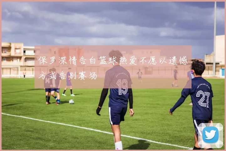 保罗深情告白篮球热爱不愿以遗憾方式告别赛场