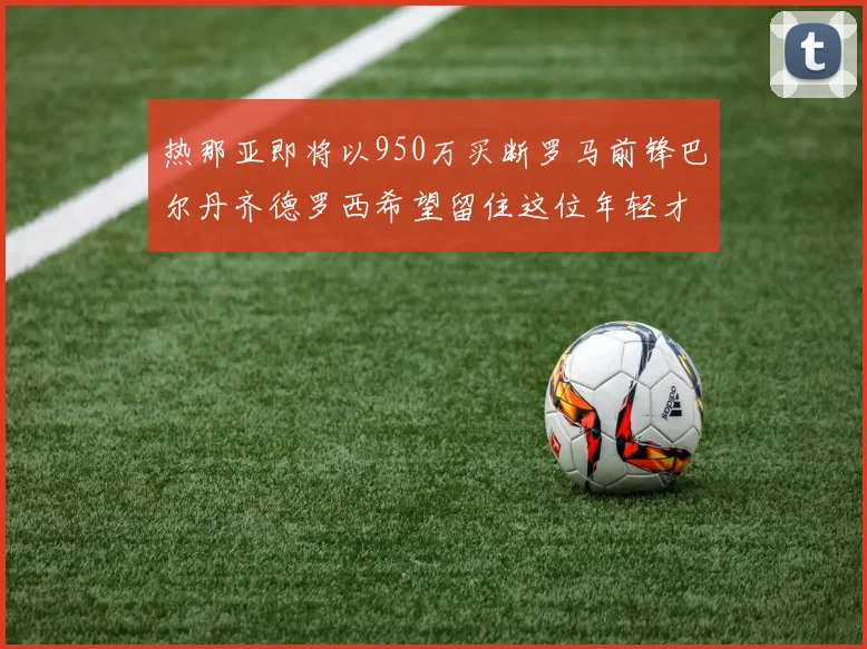 热那亚即将以950万买断罗马前锋巴尔丹齐德罗西希望留住这位年轻才俊