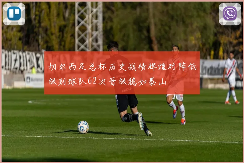 切尔西足总杯历史战绩辉煌对阵低级别球队62次晋级稳如泰山
