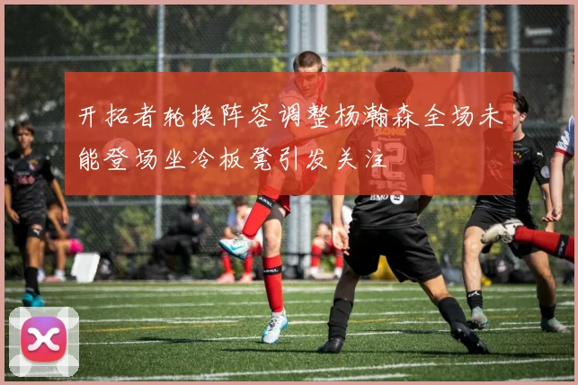 开拓者轮换阵容调整杨瀚森全场未能登场坐冷板凳引发关注