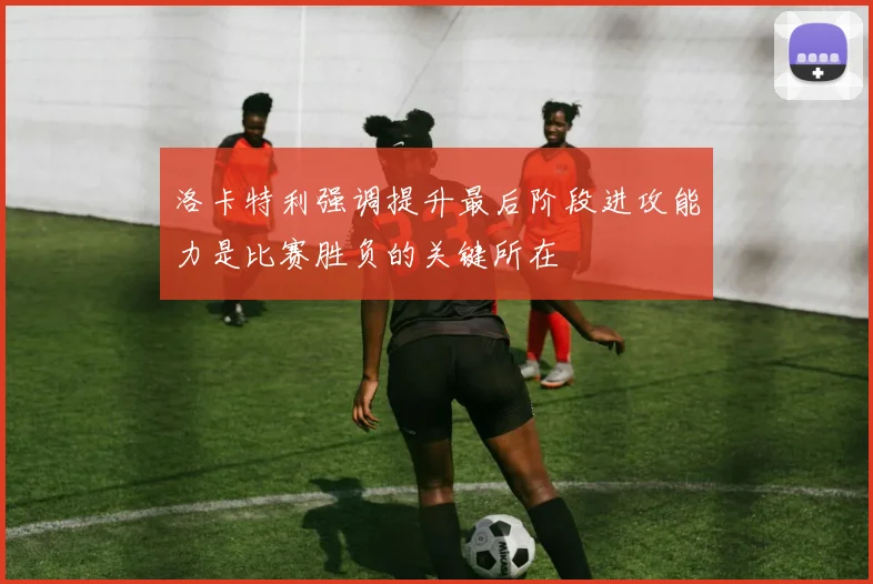 洛卡特利强调提升最后阶段进攻能力是比赛胜负的关键所在
