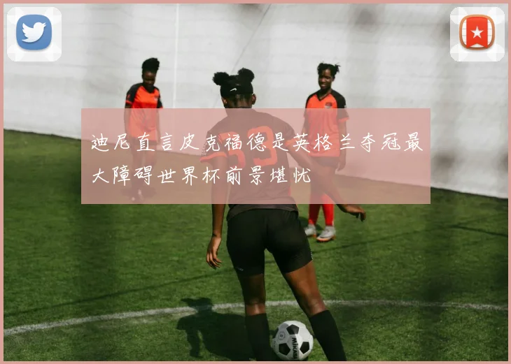 迪尼直言皮克福德是英格兰夺冠最大障碍世界杯前景堪忧