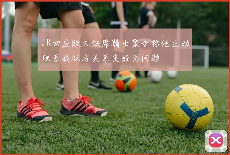 JR回应欧文缺席骑士聚会称他主动联系我双方关系良好无问题