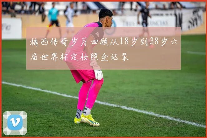 梅西传奇岁月回顾从18岁到38岁六届世界杯定妆照全记录