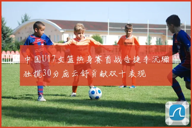 中国U17女篮热身赛首战告捷李沅珊独揽30分庞云舒贡献双十表现