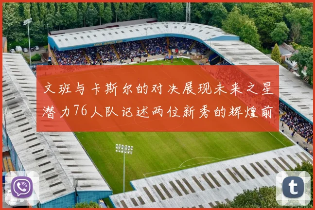 文班与卡斯尔的对决展现未来之星潜力76人队记述两位新秀的辉煌前景