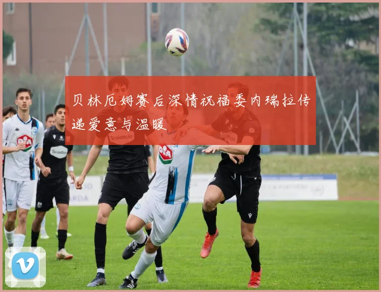 贝林厄姆赛后深情祝福委内瑞拉传递爱意与温暖