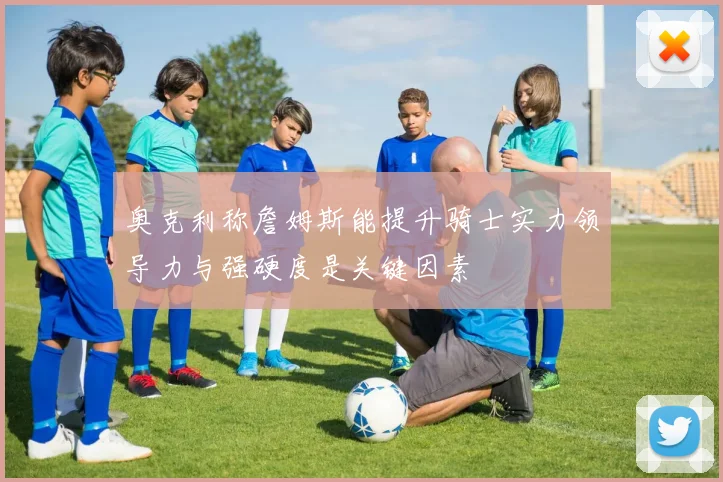奥克利称詹姆斯能提升骑士实力领导力与强硬度是关键因素