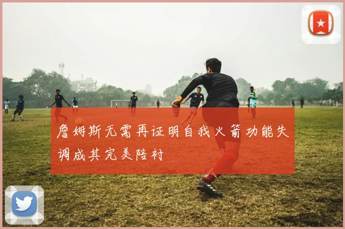 詹姆斯无需再证明自我火箭功能失调成其完美陪衬