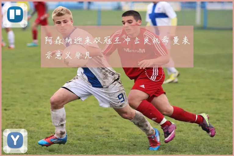 阿森纳迎来双冠王冲击良机希曼表示意义非凡