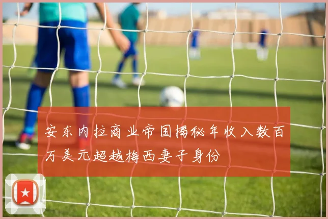 安东内拉商业帝国揭秘年收入数百万美元超越梅西妻子身份