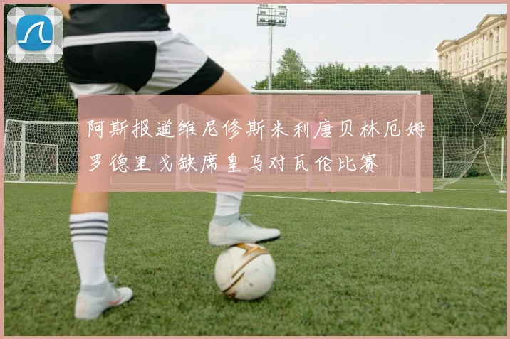 阿斯报道维尼修斯米利唐贝林厄姆罗德里戈缺席皇马对瓦伦比赛
