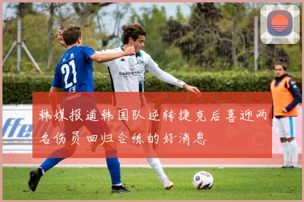 韩媒报道韩国队逆转捷克后喜迎两名伤员回归合练的好消息