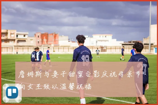 詹姆斯与妻子甜蜜合影庆祝母亲节向女王致以温馨祝福