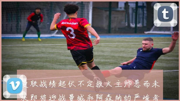 曼联战绩起伏不定救火主帅悬而未决即将迎战曼城和阿森纳的严峻考验